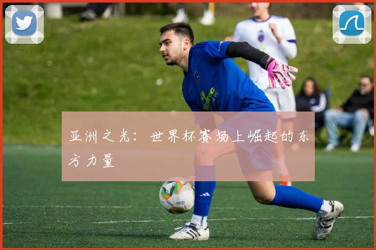 亚洲之光：世界杯赛场上崛起的东方力量
